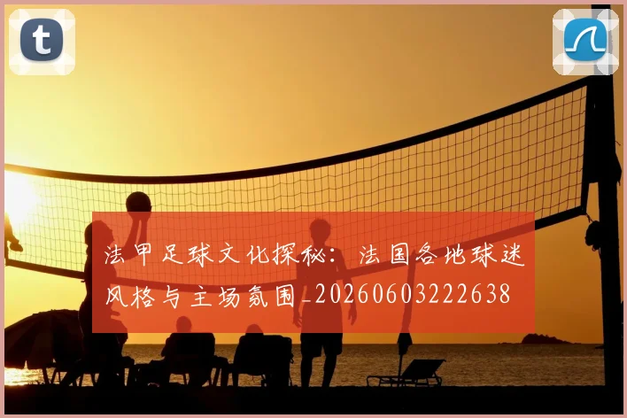 法甲足球文化探秘:法国各地球迷风格与主场氛围_20260603222638