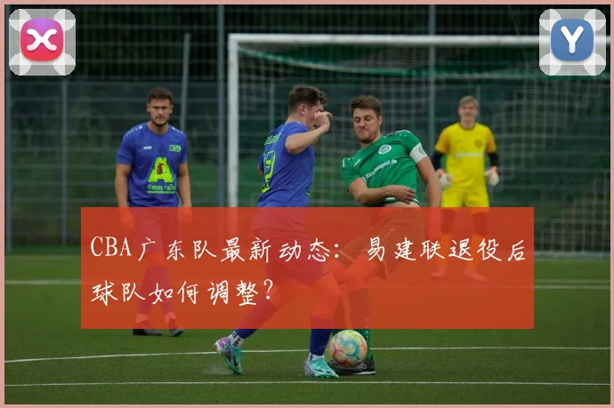 CBA广东队最新动态:易建联退役后球队如何调整?