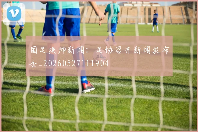 国足换帅新闻:足协召开新闻发布会_20260527111904