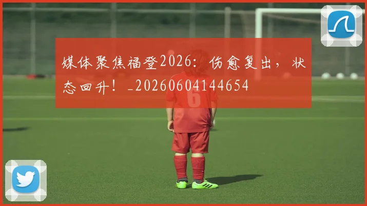媒体聚焦福登2026:伤愈复出,状态回升!_20260604144654