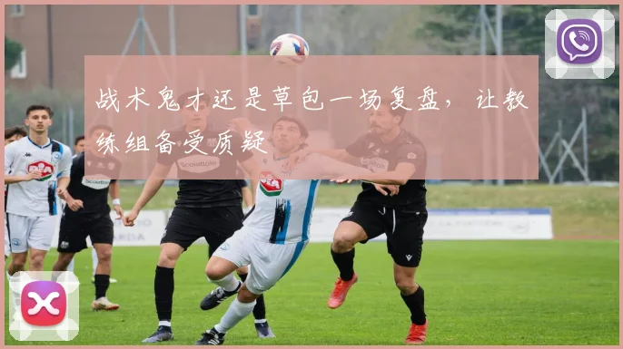 战术鬼才还是草包一场复盘,让教练组备受质疑