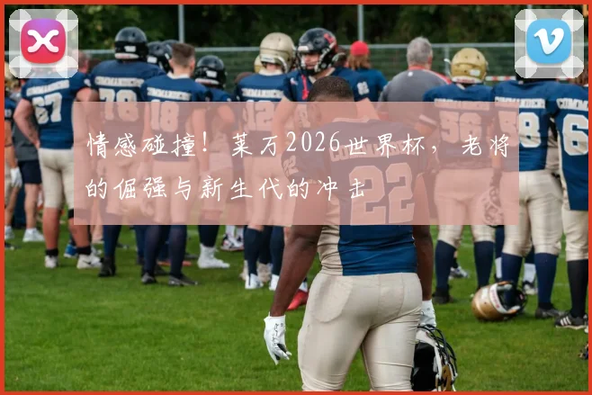 情感碰撞!莱万2026世界杯,老将的倔强与新生代的冲击