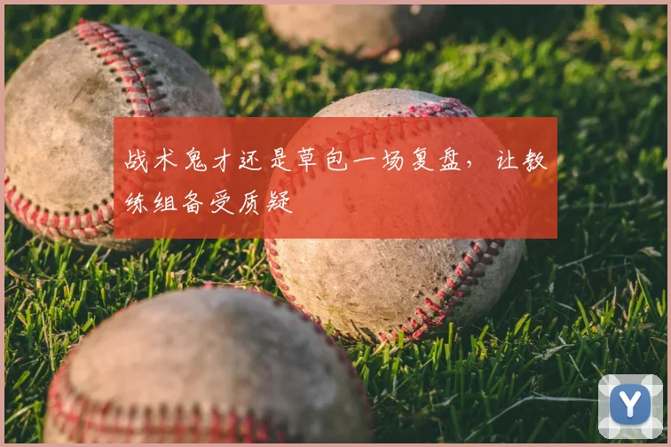 战术鬼才还是草包一场复盘,让教练组备受质疑