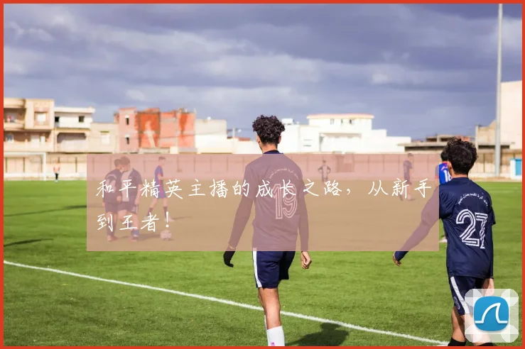 和平精英主播的成长之路,从新手到王者!
