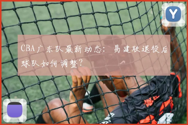 CBA广东队最新动态：易建联退役后球队如何调整？