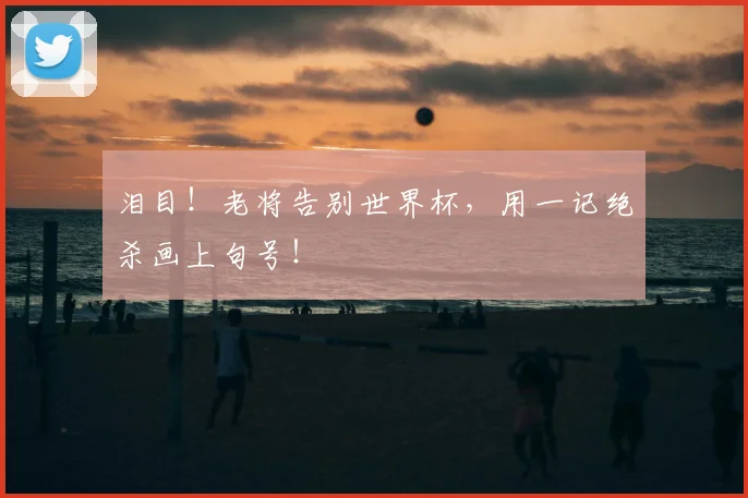 泪目!老将告别世界杯,用一记绝杀画上句号!