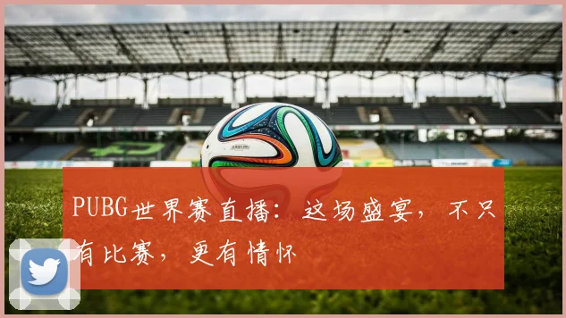 PUBG世界赛直播:这场盛宴,不只有比赛,更有情怀