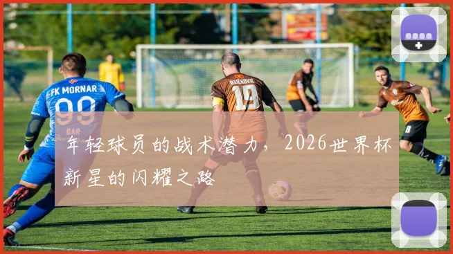 年轻球员的战术潜力,2026世界杯新星的闪耀之路