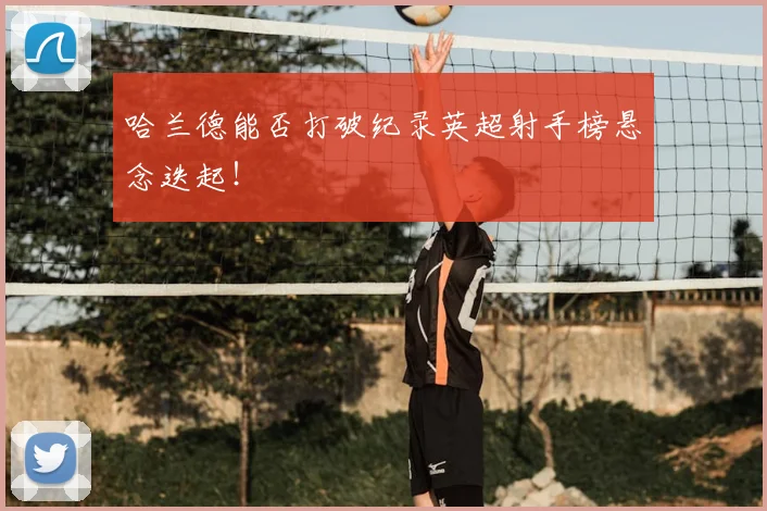 哈兰德能否打破纪录英超射手榜悬念迭起!