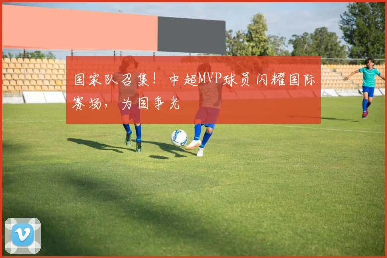 国家队召集!中超MVP球员闪耀国际赛场,为国争光